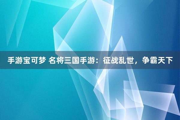 手游宝可梦 名将三国手游：征战乱世，争霸天下