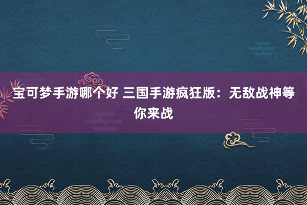 宝可梦手游哪个好 三国手游疯狂版：无敌战神等你来战