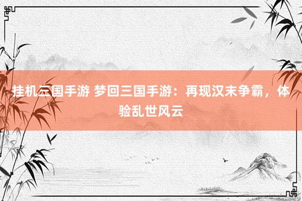 挂机三国手游 梦回三国手游：再现汉末争霸，体验乱世风云